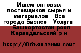 Ищем оптовых поставщиков сырья и материалов - Все города Бизнес » Услуги   . Башкортостан респ.,Караидельский р-н